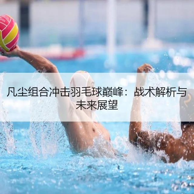凡尘组合冲击羽毛球巅峰：战术解析与未来展望